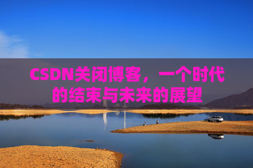 CSDN关闭博客，一个时代的结束与未来的展望